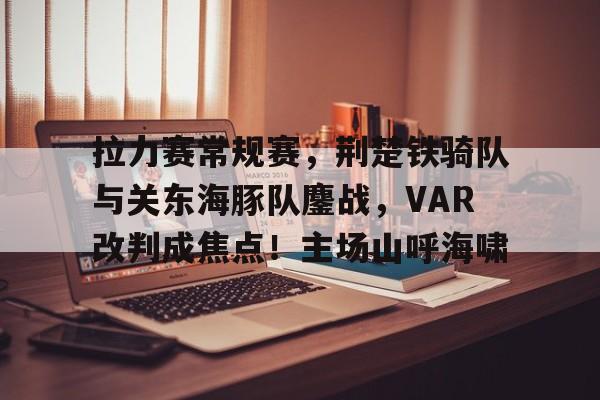 爱游戏官网首页 -包含拉力赛常规赛，荆楚铁骑队与关东海豚队鏖战，VAR改判成焦点！主场山呼海啸的词条